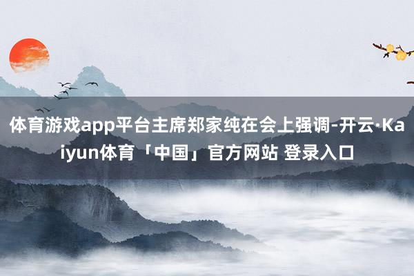 体育游戏app平台主席郑家纯在会上强调-开云·Kaiyun体育「中国」官方网站 登录入口