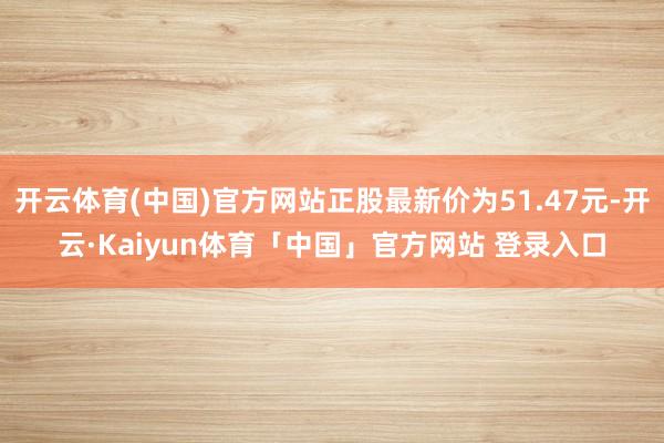 开云体育(中国)官方网站正股最新价为51.47元-开云·Kaiyun体育「中国」官方网站 登录入口
