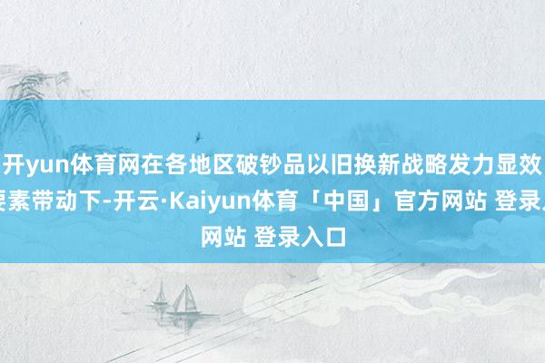 开yun体育网在各地区破钞品以旧换新战略发力显效等要素带动下-开云·Kaiyun体育「中国」官方网站 登录入口