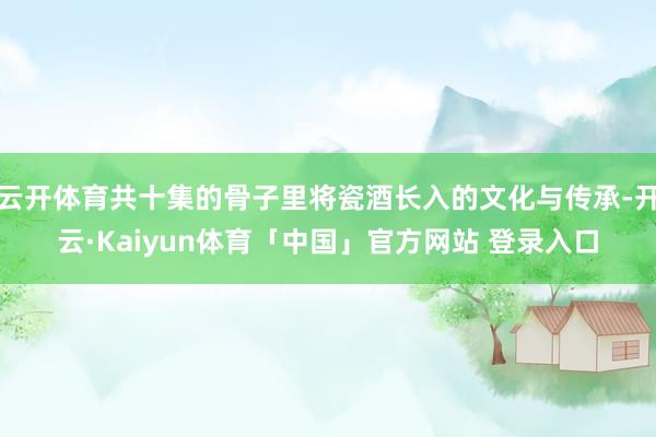 云开体育共十集的骨子里将瓷酒长入的文化与传承-开云·Kaiyun体育「中国」官方网站 登录入口
