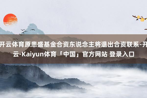 开云体育原患盛基金合资东说念主将退出合资联系-开云·Kaiyun体育「中国」官方网站 登录入口
