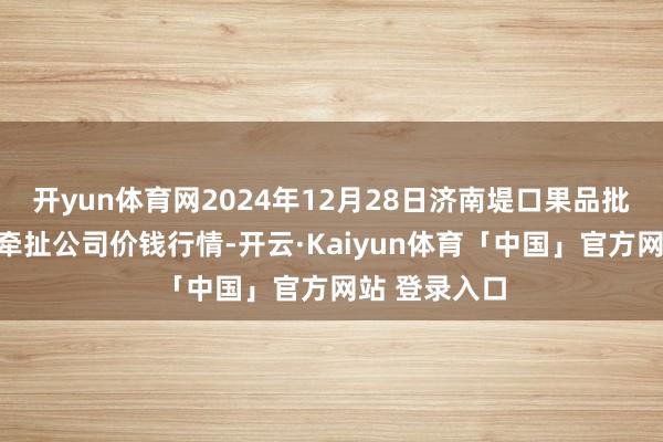 开yun体育网2024年12月28日济南堤口果品批发发展有限牵扯公司价钱行情-开云·Kaiyun体育「中国」官方网站 登录入口