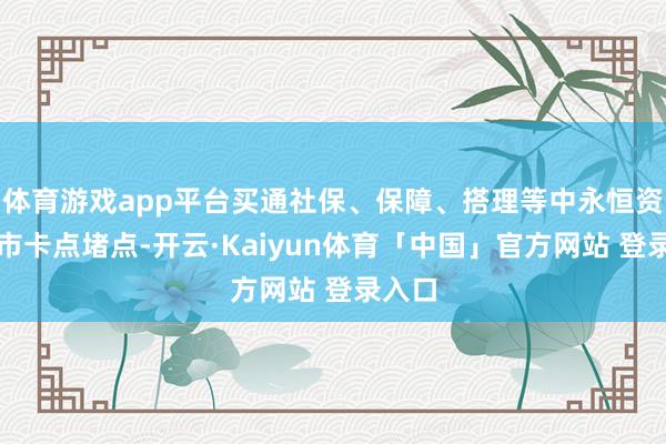 体育游戏app平台买通社保、保障、搭理等中永恒资金入市卡点堵点-开云·Kaiyun体育「中国」官方网站 登录入口