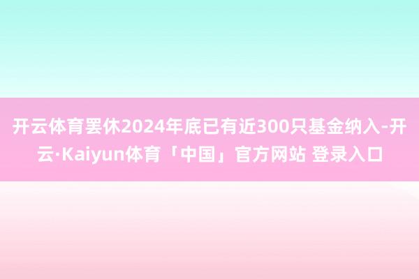 开云体育罢休2024年底已有近300只基金纳入-开云·Kaiyun体育「中国」官方网站 登录入口