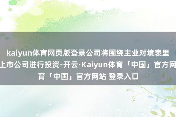 kaiyun体育网页版登录公司将围绕主业对境表里产业链优质上市公司进行投资-开云·Kaiyun体育「中国」官方网站 登录入口
