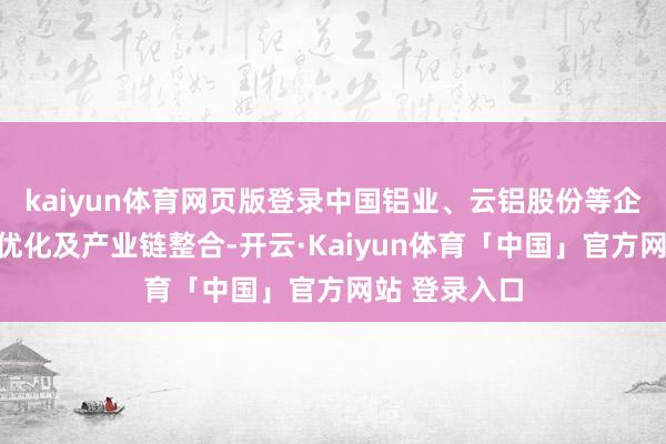kaiyun体育网页版登录中国铝业、云铝股份等企业通过产能优化及产业链整合-开云·Kaiyun体育「中国」官方网站 登录入口