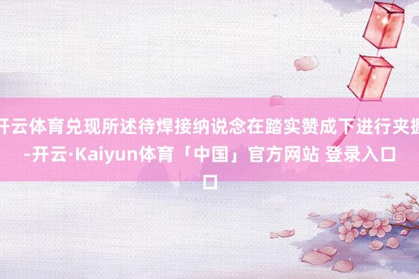 开云体育兑现所述待焊接纳说念在踏实赞成下进行夹握-开云·Kaiyun体育「中国」官方网站 登录入口
