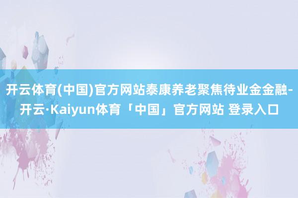 开云体育(中国)官方网站泰康养老聚焦待业金金融-开云·Kaiyun体育「中国」官方网站 登录入口