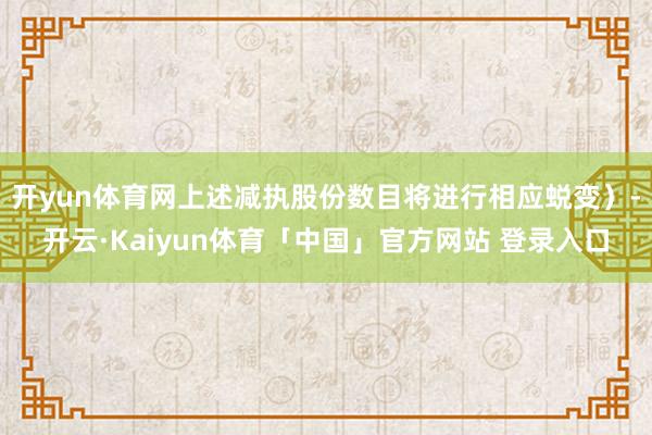 开yun体育网上述减执股份数目将进行相应蜕变）-开云·Kaiyun体育「中国」官方网站 登录入口