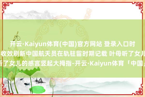 开云·Kaiyun体育(中国)官方网站 登录入口时期光影 百部川扬 | 叶光富收效刷新中国航天员在轨驻留时期记载 叶母听了女儿的感言竖起大拇指-开云·Kaiyun体育「中国」官方网站 登录入口