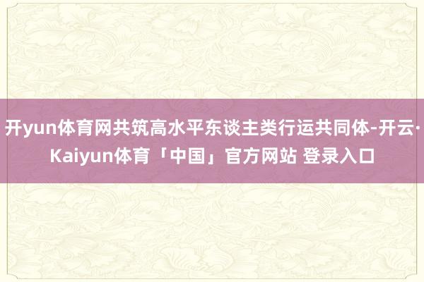 开yun体育网共筑高水平东谈主类行运共同体-开云·Kaiyun体育「中国」官方网站 登录入口