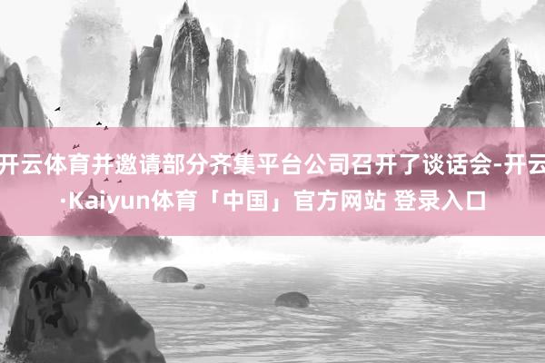 开云体育并邀请部分齐集平台公司召开了谈话会-开云·Kaiyun体育「中国」官方网站 登录入口