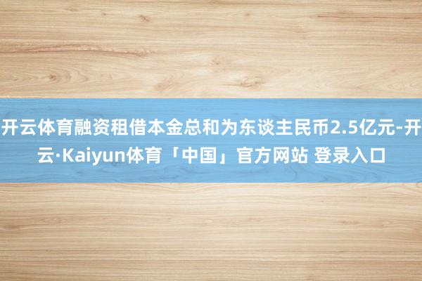 开云体育融资租借本金总和为东谈主民币2.5亿元-开云·Kaiyun体育「中国」官方网站 登录入口