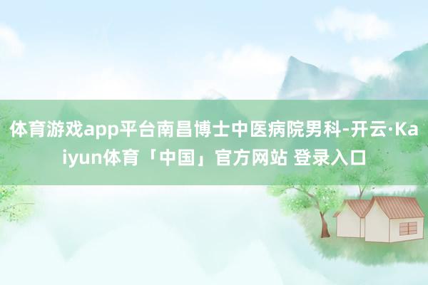 体育游戏app平台南昌博士中医病院男科-开云·Kaiyun体育「中国」官方网站 登录入口