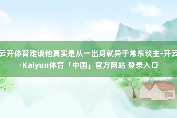 云开体育难谈他真实是从一出身就异于常东谈主-开云·Kaiyun体育「中国」官方网站 登录入口