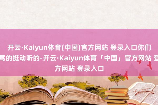 开云·Kaiyun体育(中国)官方网站 登录入口你们俩刚才骂的挺动听的-开云·Kaiyun体育「中国」官方网站 登录入口