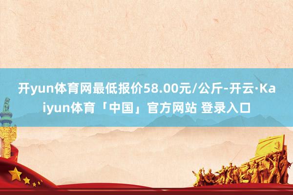 开yun体育网最低报价58.00元/公斤-开云·Kaiyun体育「中国」官方网站 登录入口