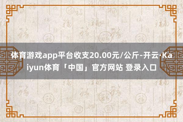 体育游戏app平台收支20.00元/公斤-开云·Kaiyun体育「中国」官方网站 登录入口