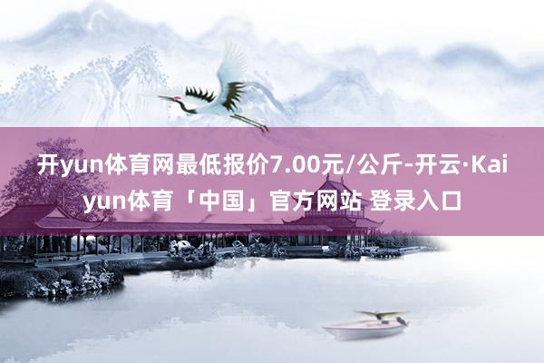 开yun体育网最低报价7.00元/公斤-开云·Kaiyun体育「中国」官方网站 登录入口