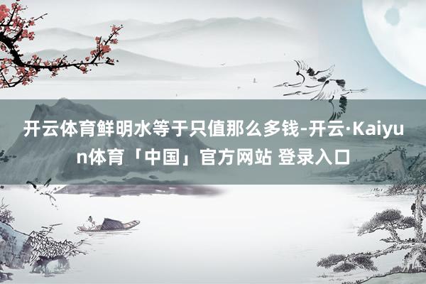 开云体育鲜明水等于只值那么多钱-开云·Kaiyun体育「中国」官方网站 登录入口
