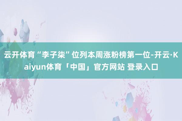 云开体育“李子柒”位列本周涨粉榜第一位-开云·Kaiyun体育「中国」官方网站 登录入口