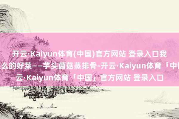 开云·Kaiyun体育(中国)官方网站 登录入口我要向人人保举一说念这么的好菜——芋头菌菇蒸排骨-开云·Kaiyun体育「中国」官方网站 登录入口