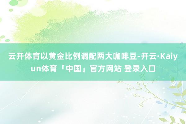 云开体育以黄金比例调配两大咖啡豆-开云·Kaiyun体育「中国」官方网站 登录入口