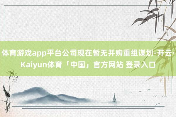 体育游戏app平台公司现在暂无并购重组谋划-开云·Kaiyun体育「中国」官方网站 登录入口
