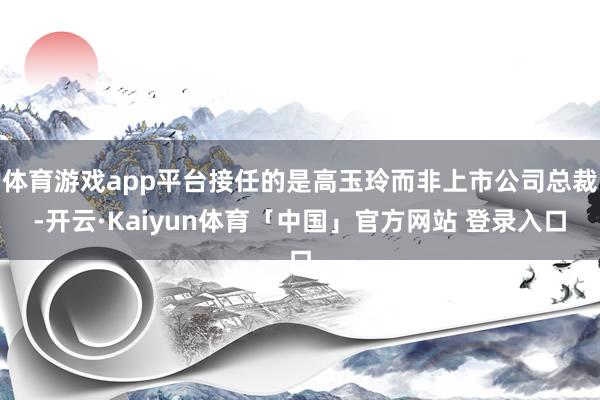 体育游戏app平台接任的是高玉玲而非上市公司总裁-开云·Kaiyun体育「中国」官方网站 登录入口