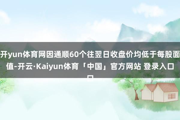 开yun体育网因通顺60个往翌日收盘价均低于每股面值-开云·Kaiyun体育「中国」官方网站 登录入口