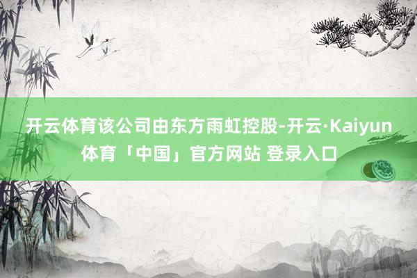 开云体育该公司由东方雨虹控股-开云·Kaiyun体育「中国」官方网站 登录入口
