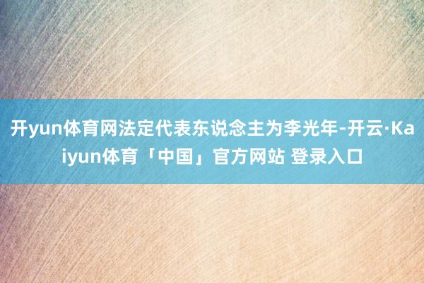 开yun体育网法定代表东说念主为李光年-开云·Kaiyun体育「中国」官方网站 登录入口