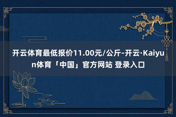 开云体育最低报价11.00元/公斤-开云·Kaiyun体育「中国」官方网站 登录入口