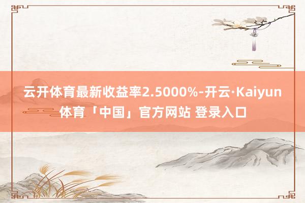云开体育最新收益率2.5000%-开云·Kaiyun体育「中国」官方网站 登录入口