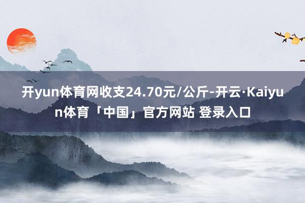 开yun体育网收支24.70元/公斤-开云·Kaiyun体育「中国」官方网站 登录入口