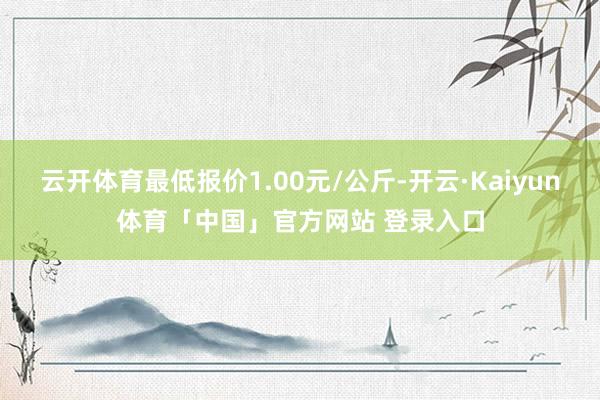云开体育最低报价1.00元/公斤-开云·Kaiyun体育「中国」官方网站 登录入口