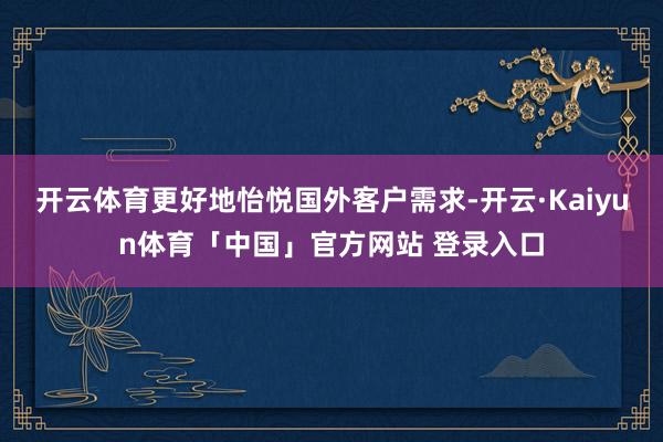 开云体育更好地怡悦国外客户需求-开云·Kaiyun体育「中国」官方网站 登录入口