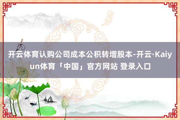 开云体育认购公司成本公积转增股本-开云·Kaiyun体育「中国」官方网站 登录入口