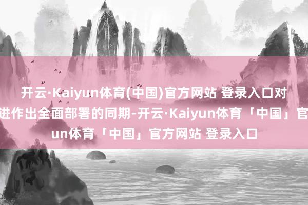 开云·Kaiyun体育(中国)官方网站 登录入口对各鸿沟各方面改进作出全面部署的同期-开云·Kaiyun体育「中国」官方网站 登录入口