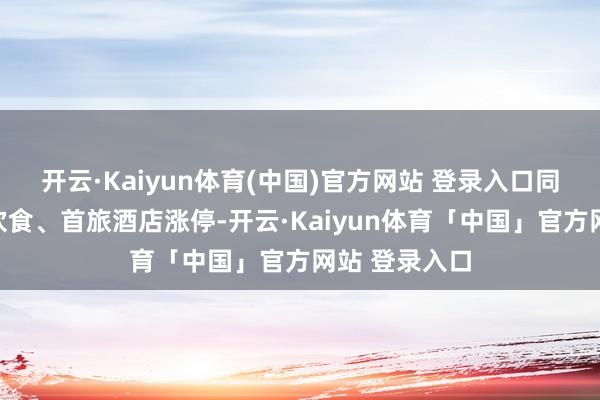 开云·Kaiyun体育(中国)官方网站 登录入口同庆楼、西安饮食、首旅酒店涨停-开云·Kaiyun体育「中国」官方网站 登录入口