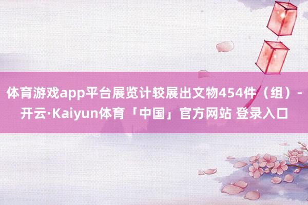 体育游戏app平台展览计较展出文物454件（组）-开云·Kaiyun体育「中国」官方网站 登录入口