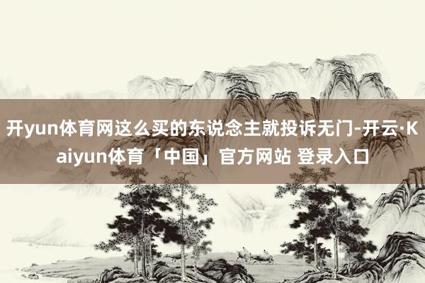 开yun体育网这么买的东说念主就投诉无门-开云·Kaiyun体育「中国」官方网站 登录入口
