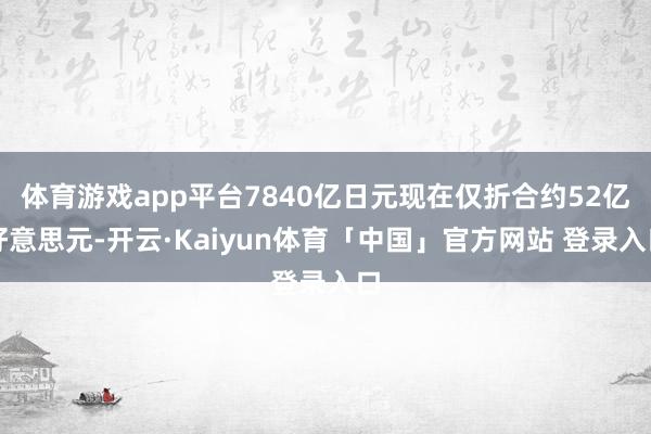 体育游戏app平台7840亿日元现在仅折合约52亿好意思元-开云·Kaiyun体育「中国」官方网站 登录入口
