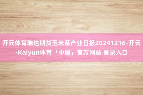 开云体育瑞达期货玉米系产业日报20241216-开云·Kaiyun体育「中国」官方网站 登录入口