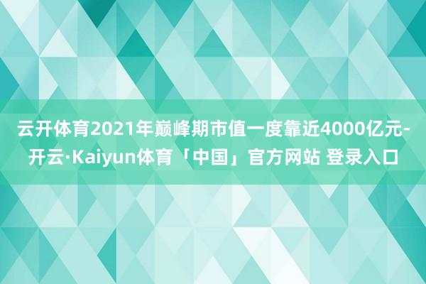 云开体育2021年巅峰期市值一度靠近4000亿元-开云·Kaiyun体育「中国」官方网站 登录入口