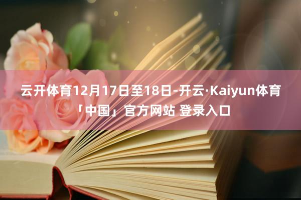 云开体育12月17日至18日-开云·Kaiyun体育「中国」官方网站 登录入口