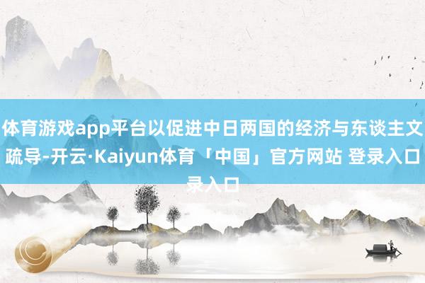体育游戏app平台以促进中日两国的经济与东谈主文疏导-开云·Kaiyun体育「中国」官方网站 登录入口