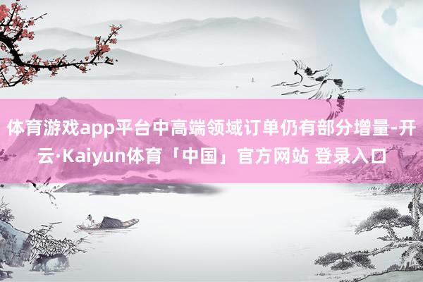 体育游戏app平台中高端领域订单仍有部分增量-开云·Kaiyun体育「中国」官方网站 登录入口