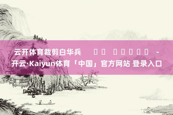 云开体育　　裁剪白华兵      		  					  -开云·Kaiyun体育「中国」官方网站 登录入口