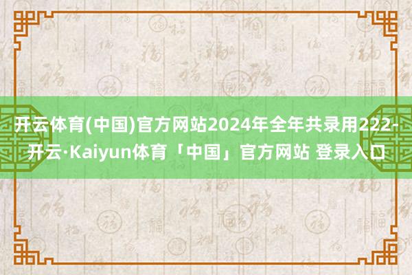 开云体育(中国)官方网站2024年全年共录用222-开云·Kaiyun体育「中国」官方网站 登录入口